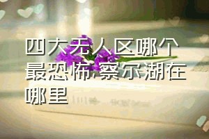 四大无人区哪个最恐怖（察尔湖在哪里）