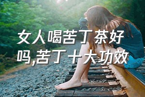 女人喝苦丁茶好吗（苦丁十大功效）