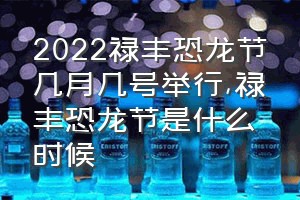 2022禄丰恐龙节几月几号举行（禄丰恐龙节是什么时候）