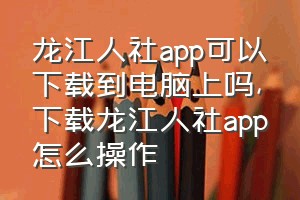 龙江人社app可以下载到电脑上吗（下载龙江人社app怎么操作）