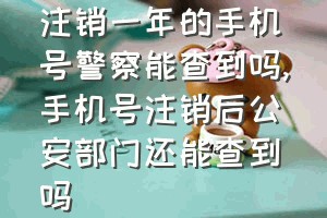 注销一年的手机号警察能查到吗（手机号注销后公安部门还能查到吗）