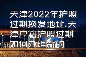 天津2022年护照过期换发地址（天津户籍护照过期如何办理新的）