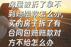 房屋被拆了拿不到赔偿款怎么办（买的房子拆了有合同包赔赔款对方不给怎么办）