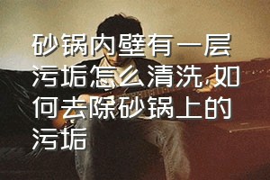 砂锅内壁有一层污垢怎么清洗（如何去除砂锅上的污垢）