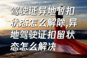 驾驶证异地暂扣状态怎么解除（异地驾驶证扣留状态怎么解决）