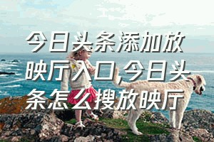 今日头条添加放映厅入口（今日头条怎么搜放映厅）