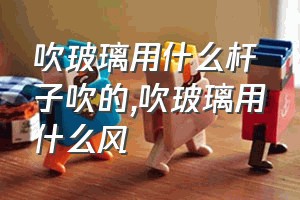 吹玻璃用什么杆子吹的（吹玻璃用什么风）