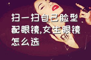 扫一扫自己脸型配眼镜（女生眼镜怎么选）