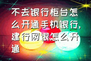 不去银行柜台怎么开通手机银行（建行网银怎么开通）