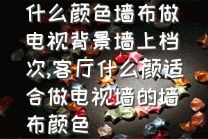 什么颜色墙布做电视背景墙上档次（客厅什么颜适合做电视墙的墙布颜色）