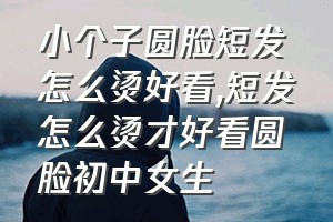 小个子圆脸短发怎么烫好看（短发怎么烫才好看圆脸初中女生）