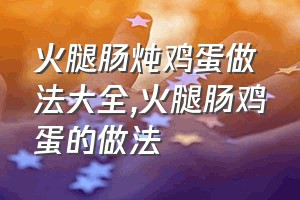 火腿肠炖鸡蛋做法大全（火腿肠鸡蛋的做法）