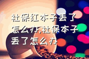 社保红本子丢了怎么办（社保本子丢了怎么办）