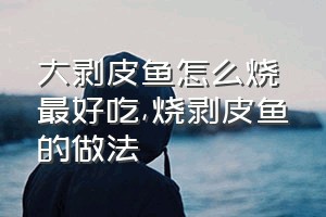 大剥皮鱼怎么烧最好吃（烧剥皮鱼的做法）