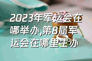 2023年军运会在哪举办（第8届军运会在哪里主办）