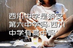 西川中学是秦安第六中学吗（西川中学有高中吗）