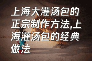 上海大灌汤包的正宗制作方法（上海灌汤包的经典做法）
