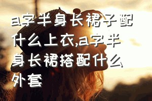 a字半身长裙子配什么上衣（a字半身长裙搭配什么外套）