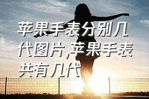 苹果手表分别几代图片（苹果手表共有几代）