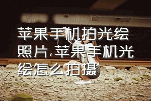 苹果手机拍光绘照片（苹果手机光绘怎么拍摄）