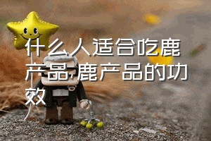 什么人适合吃鹿产品（鹿产品的功效）