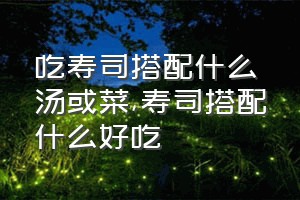 吃寿司搭配什么汤或菜（寿司搭配什么好吃）