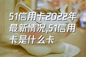 51信用卡2022年最新情况（51信用卡是什么卡）