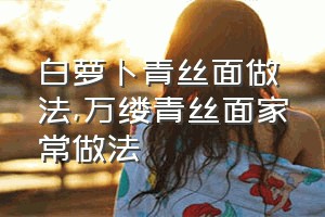 白萝卜青丝面做法（万缕青丝面家常做法）