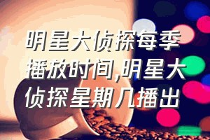 明星大侦探每季播放时间（明星大侦探星期几播出）