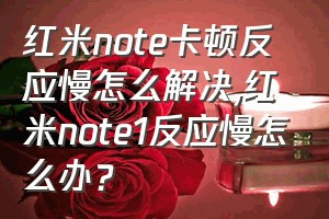 红米note卡顿反应慢怎么解决（红米note1反应慢怎么办？）