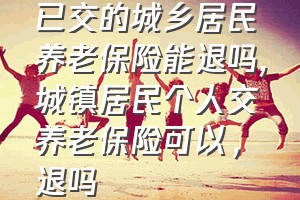 已交的城乡居民养老保险能退吗（城镇居民个人交养老保险可以，退吗）