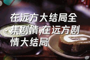 在远方大结局全集剧情（在远方剧情大结局）