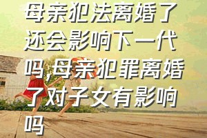 母亲犯法离婚了还会影响下一代吗（母亲犯罪离婚了对子女有影响吗）