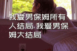 我爱男保姆所有人结局（我爰男保姆大结局）