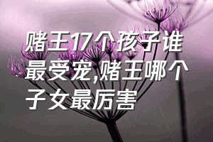 赌王17个孩子谁最受宠（赌王哪个子女最厉害）