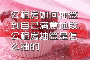 公租房如何抽签到自己满意地段（公租房抽签是怎么抽的）