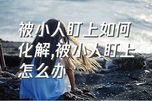 被小人盯上如何化解（被小人盯上怎么办）