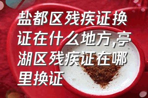 盐都区残疾证换证在什么地方（亭湖区残疾证在哪里换证）