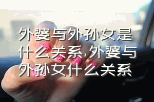 外婆与外孙女是什么关系（外婆与外孙女什么关系）