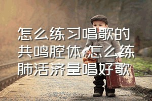 怎么练习唱歌的共鸣腔体（怎么练肺活济量唱好歌）