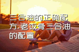 三合油的正确配方（老饭骨三合油的配置）