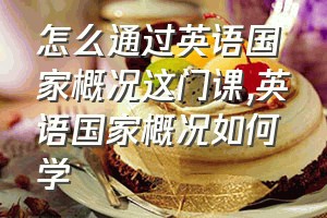 怎么通过英语国家概况这门课（英语国家概况如何学）