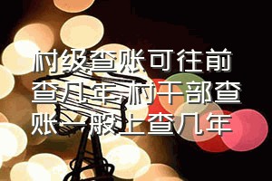 村级查账可往前查几年（村干部查账一般上查几年）