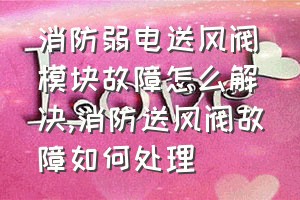 消防弱电送风阀模块故障怎么解决（消防送风阀故障如何处理）