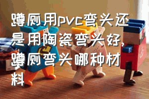 蹲厕用pvc弯头还是用陶瓷弯头好（蹲厕弯头哪种材料）