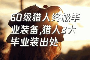 60级猎人终极毕业装备（猎人3大毕业装出处）