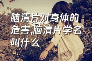 脑清片对身体的危害（脑清片学名叫什么）