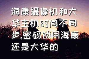 海康摄像机和大华主机时间不同步（密码锁用海康还是大华的）