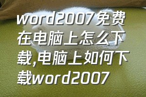word2007免费在电脑上怎么下载（电脑上如何下载word2007）