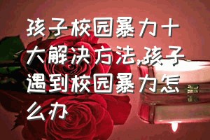 孩子校园暴力十大解决方法（孩子遇到校园暴力怎么办）